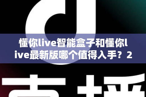 懂你live智能盒子和懂你live最新版哪个值得入手?2025年超全对比评测,帮你避开选错机型的坑 懂你live智能盒子和懂你live最新版哪个值得入手?2025年超全对比评测,帮你避开选错机型的坑
