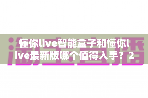 懂你live智能盒子和懂你live最新版哪个值得入手?2025年超全对比评测,帮你避开选错机型的坑 懂你live智能盒子和懂你live最新版哪个值得入手?2025年超全对比评测,帮你避开选错机型的坑