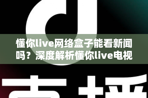 懂你live网络盒子能看新闻吗?深度解析懂你live电视盒子的新闻观看功能与实用指南 懂你live网络盒子能看新闻吗?深度解析懂你live电视盒子的新闻观看功能与实用指南