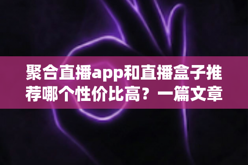 聚合直播app和直播盒子推荐哪个性价比高?一篇文章帮你彻底搞懂选购门道 聚合直播app和直播盒子推荐哪个性价比高?一篇文章帮你彻底搞懂选购门道