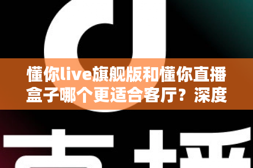 懂你live旗舰版和懂你直播盒子哪个更适合客厅？深度对比帮你选对家庭观影设备