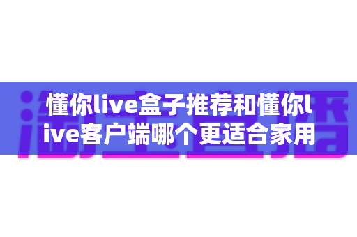 懂你live盒子推荐和懂你live客户端哪个更适合家用?全面对比帮你找到最佳观影方案 懂你live盒子推荐和懂你live客户端哪个更适合家用?全面对比帮你找到最佳观影方案