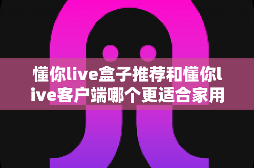 懂你live盒子推荐和懂你live客户端哪个更适合家用?全面对比帮你找到最佳观影方案 懂你live盒子推荐和懂你live客户端哪个更适合家用?全面对比帮你找到最佳观影方案