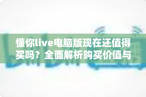懂你live电脑版现在还值得买吗？全面解析购买价值与真实使用体验