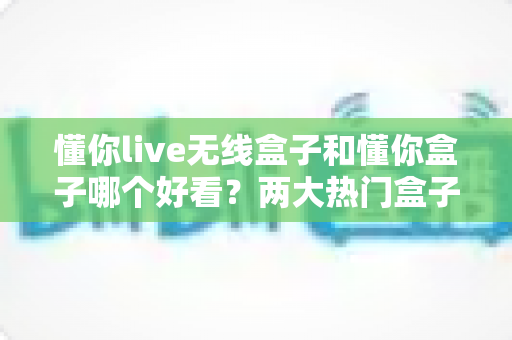 懂你live无线盒子和懂你盒子哪个好看？两大热门盒子外观设计深度对比全解析