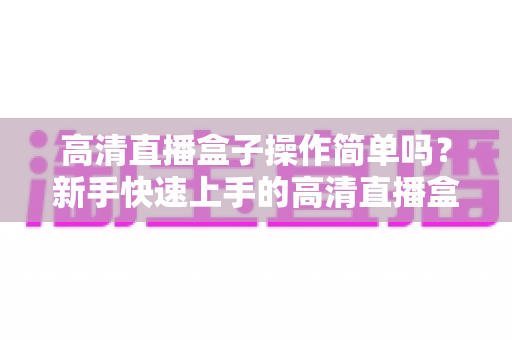 高清直播盒子操作简单吗？新手快速上手的高清直播盒子使用全攻略