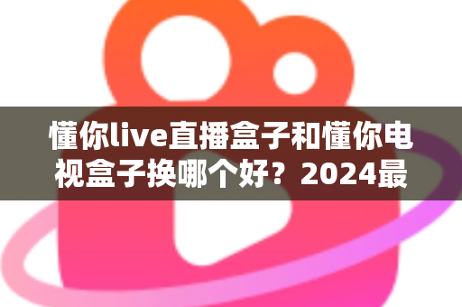 懂你live直播盒子和懂你电视盒子换哪个好？2024最新选购指南帮你一文看懂