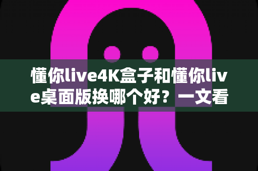 懂你live4K盒子和懂你live桌面版换哪个好?一文看懂两者差异,选对设备观影体验翻倍 懂你live4K盒子和懂你live桌面版换哪个好?一文看懂两者差异,选对设备观影体验翻倍