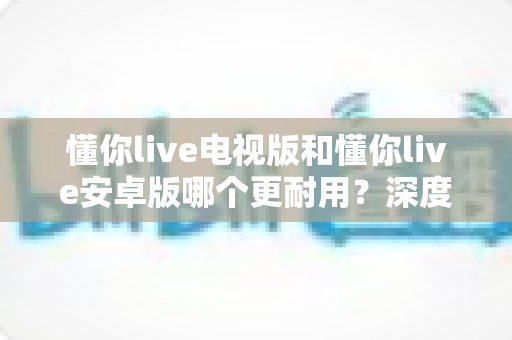 懂你live电视版和懂你live安卓版哪个更耐用？深度对比分析帮你选对版本
