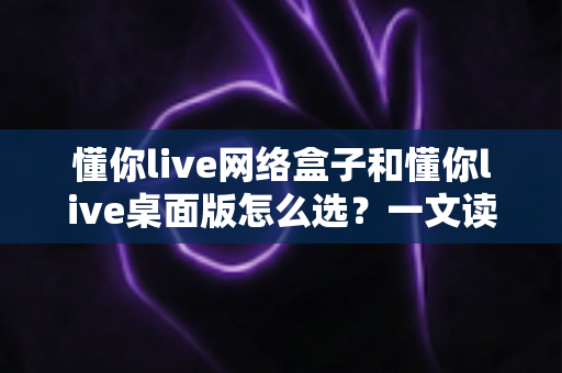 懂你live网络盒子和懂你live桌面版怎么选？一文读懂两者差异、适用场景与避坑指南，助你选对直播方案不踩坑