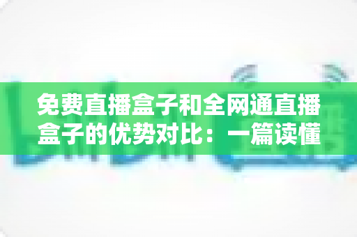 免费直播盒子和全网通直播盒子的优势对比:一篇读懂选购门道的实用指南 免费直播盒子和全网通直播盒子的优势对比:一篇读懂选购门道的实用指南
