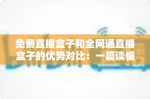 免费直播盒子和全网通直播盒子的优势对比:一篇读懂选购门道的实用指南 免费直播盒子和全网通直播盒子的优势对比:一篇读懂选购门道的实用指南
