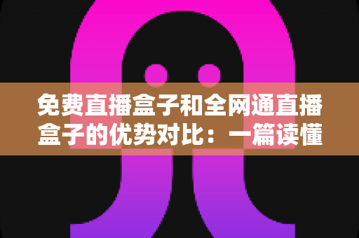 免费直播盒子和全网通直播盒子的优势对比：一篇读懂选购门道的实用指南