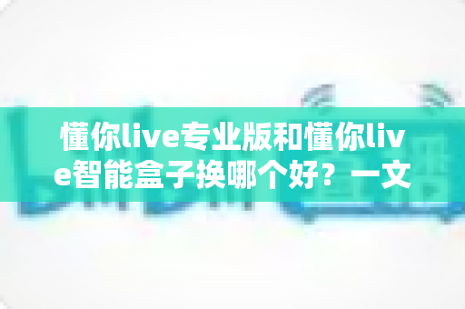 懂你live专业版和懂你live智能盒子换哪个好？一文看懂区别与选购建议