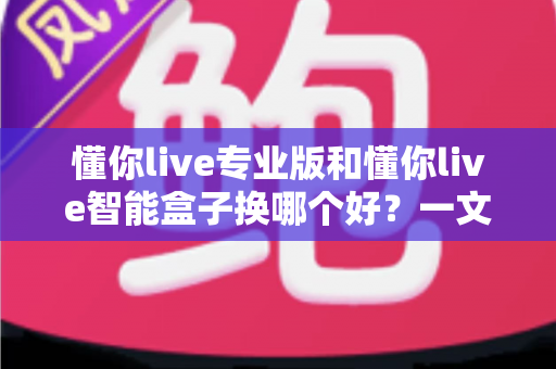 懂你live专业版和懂你live智能盒子换哪个好？一文看懂区别与选购建议