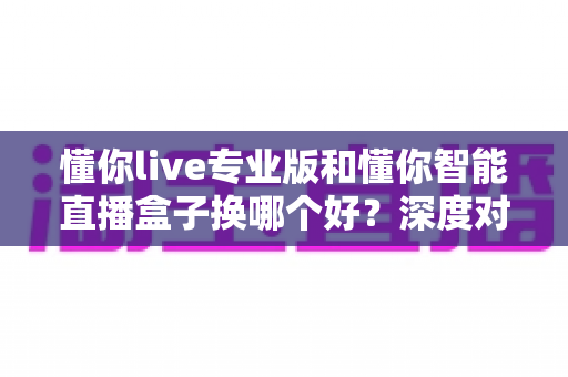 懂你live专业版和懂你智能直播盒子换哪个好?深度对比帮你选对直播工具 懂你live专业版和懂你智能直播盒子换哪个好?深度对比帮你选对直播工具