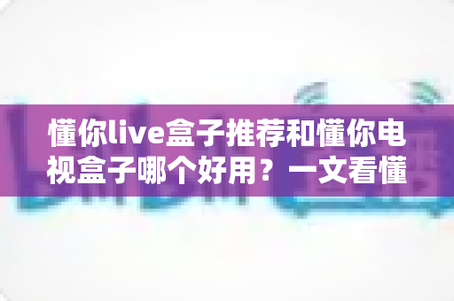 懂你live盒子推荐和懂你电视盒子哪个好用?一文看懂两大热门电视盒子的真实差距 懂你live盒子推荐和懂你电视盒子哪个好用?一文看懂两大热门电视盒子的真实差距