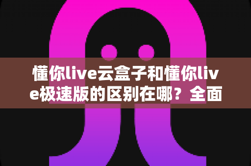 懂你live云盒子和懂你live极速版的区别在哪?全面解析两大版本差异,助你选对直播工具 懂你live云盒子和懂你live极速版的区别在哪?全面解析两大版本差异,助你选对直播工具