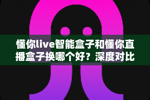 懂你live智能盒子和懂你直播盒子换哪个好?深度对比评测帮你选对不踩坑 懂你live智能盒子和懂你直播盒子换哪个好?深度对比评测帮你选对不踩坑