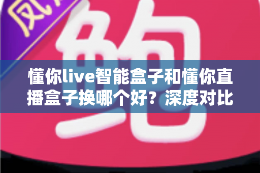 懂你live智能盒子和懂你直播盒子换哪个好？深度对比评测帮你选对不踩坑