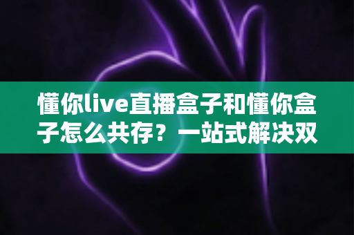 懂你live直播盒子和懂你盒子怎么共存?一站式解决双盒子共用的完整指南 懂你live直播盒子和懂你盒子怎么共存?一站式解决双盒子共用的完整指南