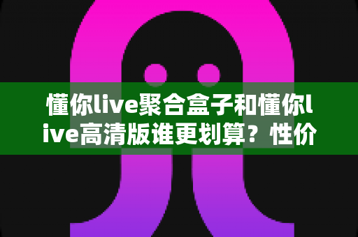懂你live聚合盒子和懂你live高清版谁更划算?性价比全面对比与选购指南 懂你live聚合盒子和懂你live高清版谁更划算?性价比全面对比与选购指南