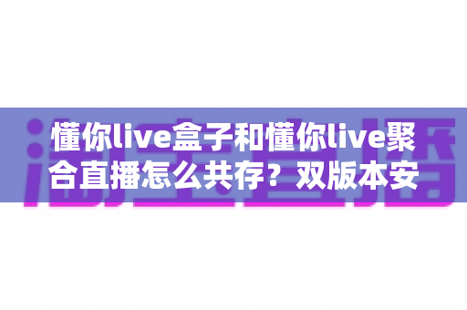 懂你live盒子和懂你live聚合直播怎么共存?双版本安装使用全攻略与实用技巧解析 懂你live盒子和懂你live聚合直播怎么共存?双版本安装使用全攻略与实用技巧解析