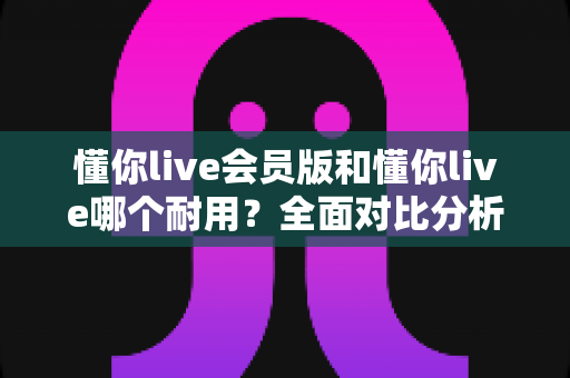 懂你live会员版和懂你live哪个耐用？全面对比分析帮你做出明智选择