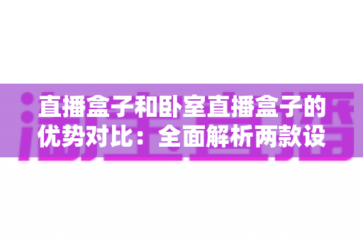直播盒子和卧室直播盒子的优势对比:全面解析两款设备差异,助你选对直播装备 直播盒子和卧室直播盒子的优势对比:全面解析两款设备差异,助你选对直播装备