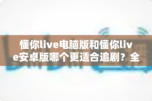 懂你live电脑版和懂你live安卓版哪个更适合追剧?全方位深度对比解析,助你找到最佳追剧神器 懂你live电脑版和懂你live安卓版哪个更适合追剧?全方位深度对比解析,助你找到最佳追剧神器