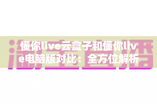 懂你live云盒子和懂你live电脑版对比:全方位解析助你选出最佳直播方案 懂你live云盒子和懂你live电脑版对比:全方位解析助你选出最佳直播方案