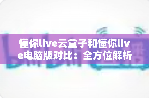 懂你live云盒子和懂你live电脑版对比:全方位解析助你选出最佳直播方案 懂你live云盒子和懂你live电脑版对比:全方位解析助你选出最佳直播方案