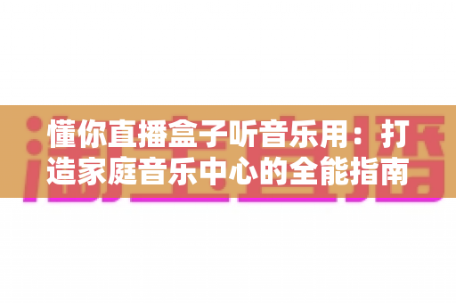 懂你直播盒子听音乐用：打造家庭音乐中心的全能指南