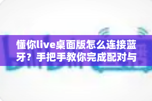 懂你live桌面版怎么连接蓝牙?手把手教你完成配对与音频设置的完整攻略 懂你live桌面版怎么连接蓝牙?手把手教你完成配对与音频设置的完整攻略