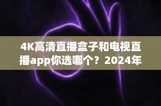 4K高清直播盒子和电视直播app你选哪个?2024年最全对比评测与选购指南 4K高清直播盒子和电视直播app你选哪个?2024年最全对比评测与选购指南