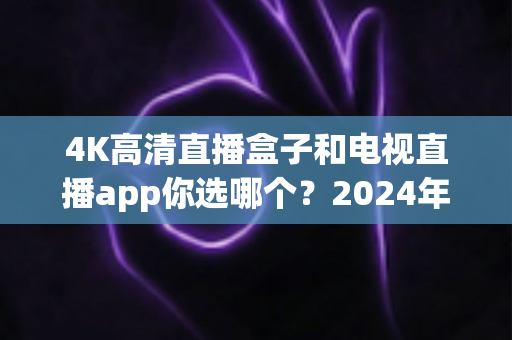 4K高清直播盒子和电视直播app你选哪个?2024年最全对比评测与选购指南 4K高清直播盒子和电视直播app你选哪个?2024年最全对比评测与选购指南