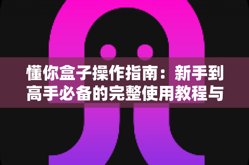 懂你盒子操作指南:新手到高手必备的完整使用教程与技巧详解 懂你盒子操作指南:新手到高手必备的完整使用教程与技巧详解