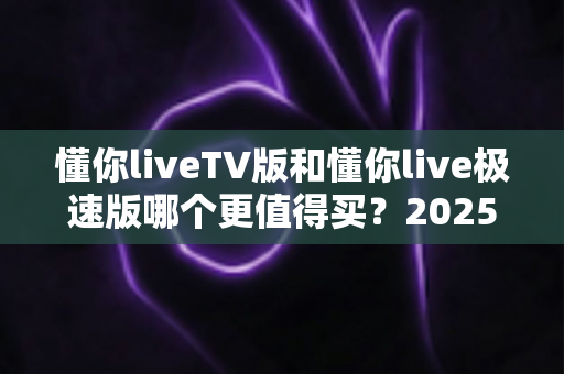 懂你liveTV版和懂你live极速版哪个更值得买？2025年最全选购对比指南帮你一次搞懂