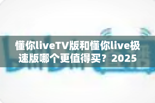 懂你liveTV版和懂你live极速版哪个更值得买？2025年最全选购对比指南帮你一次搞懂