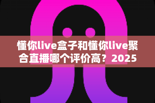 懂你live盒子和懂你live聚合直播哪个评价高?2025最新深度对比评测与选购避坑指南 懂你live盒子和懂你live聚合直播哪个评价高?2025最新深度对比评测与选购避坑指南