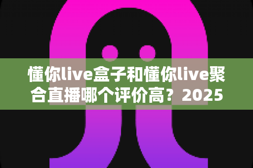 懂你live盒子和懂你live聚合直播哪个评价高？2025最新深度对比评测与选购避坑指南