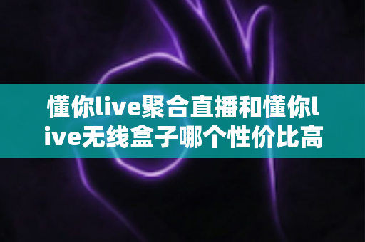 懂你live聚合直播和懂你live无线盒子哪个性价比高？全面对比评测帮你选对产品