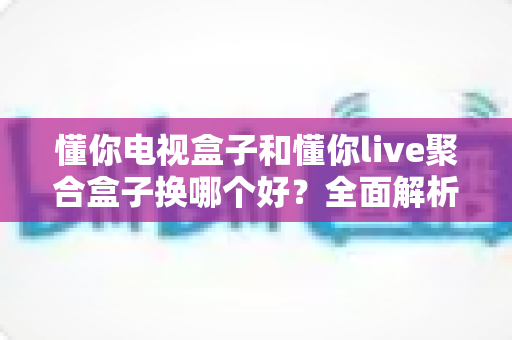 懂你电视盒子和懂你live聚合盒子换哪个好？全面解析助你选出最适合的客厅神器