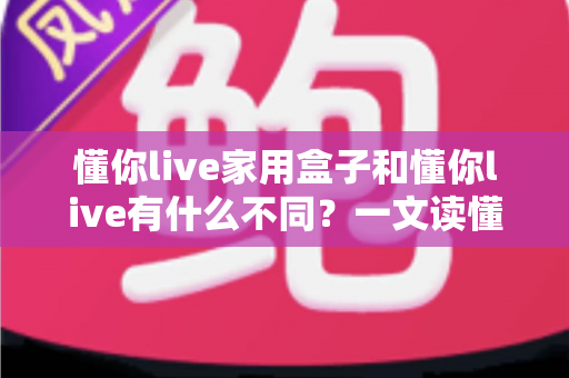 懂你live家用盒子和懂你live有什么不同？一文读懂两大版本差异与选购建议