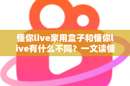 懂你live家用盒子和懂你live有什么不同？一文读懂两大版本差异与选购建议