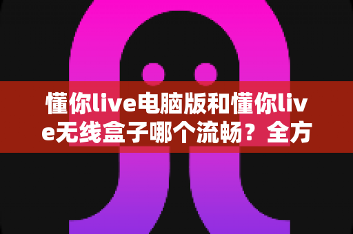 懂你live电脑版和懂你live无线盒子哪个流畅?全方位对比分析与选购指南 懂你live电脑版和懂你live无线盒子哪个流畅?全方位对比分析与选购指南