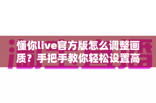 懂你live官方版怎么调整画质？手把手教你轻松设置高清观感