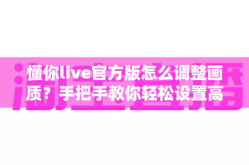 懂你live官方版怎么调整画质？手把手教你轻松设置高清观感