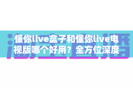 懂你live盒子和懂你live电视版哪个好用?全方位深度对比评测,帮你选出最适合的观看方案 懂你live盒子和懂你live电视版哪个好用?全方位深度对比评测,帮你选出最适合的观看方案