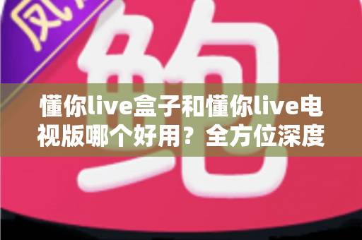 懂你live盒子和懂你live电视版哪个好用？全方位深度对比评测，帮你选出最适合的观看方案